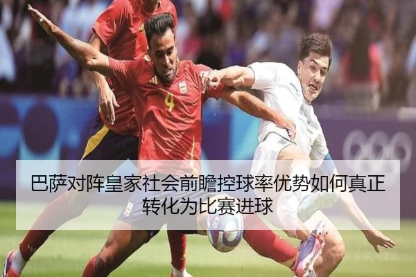 巴萨对阵皇家社会前瞻控球率优势如何真正转化为比赛进球